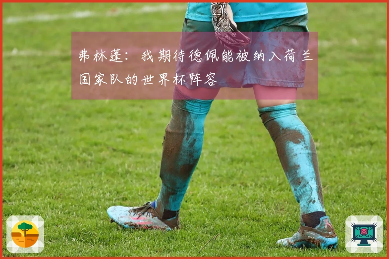 弗林蓬：我期待德佩能被纳入荷兰国家队的世界杯阵容