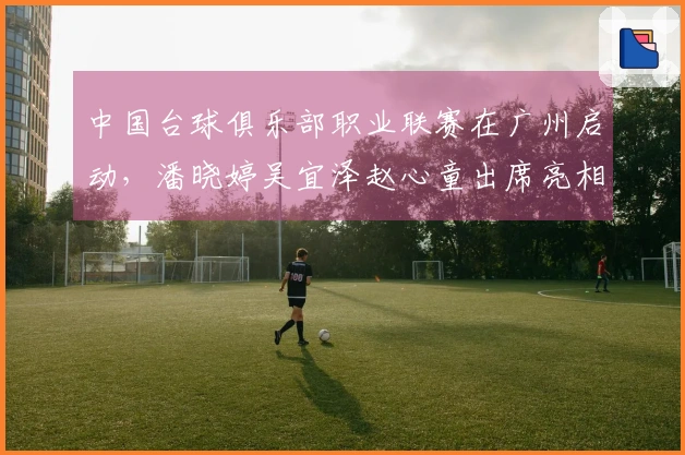 中国台球俱乐部职业联赛在广州启动，潘晓婷吴宜泽赵心童出席亮相