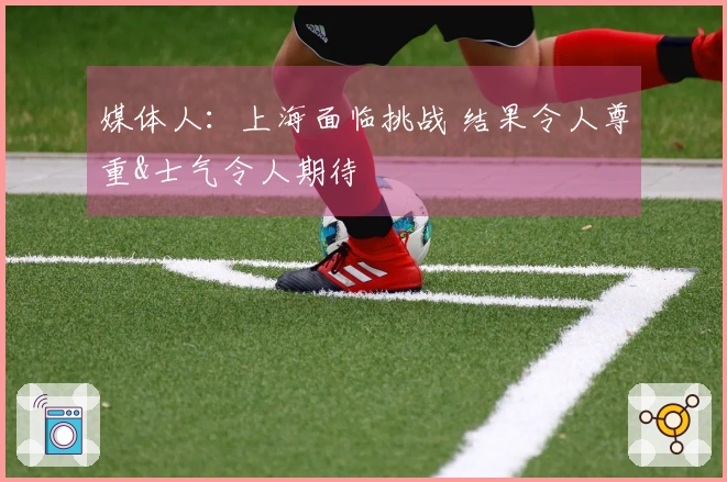 媒体人：上海面临挑战 结果令人尊重&士气令人期待