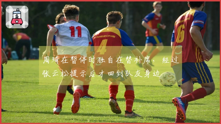 周琦在暂停时独自在替补席，经过张云松提示后才回到队友身边